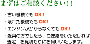 まずはご相談ください！！・古い機械でもOK！・壊れた機械でもOK！・エンジンがかからなくてもOK！・近県の方でしたら、ご連絡をいただければ査定・お見積もりにお伺いいたします。